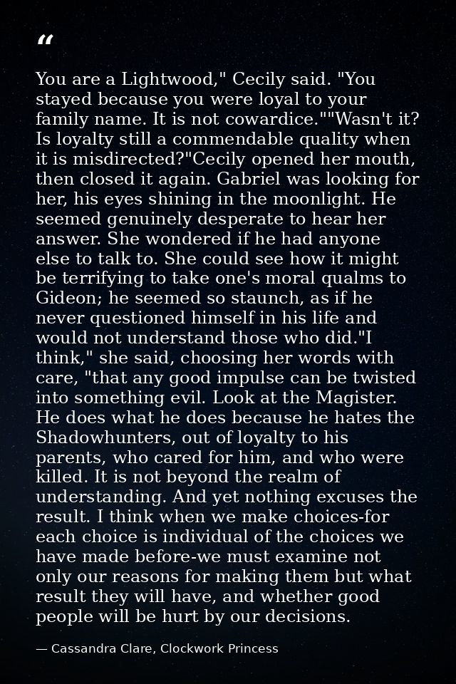 You are a Lightwood," Cecily said. "You stayed because you were loyal to your family name. It is not cowardice.""Wasn't  — Cassandra Clare, Clockwork Princess