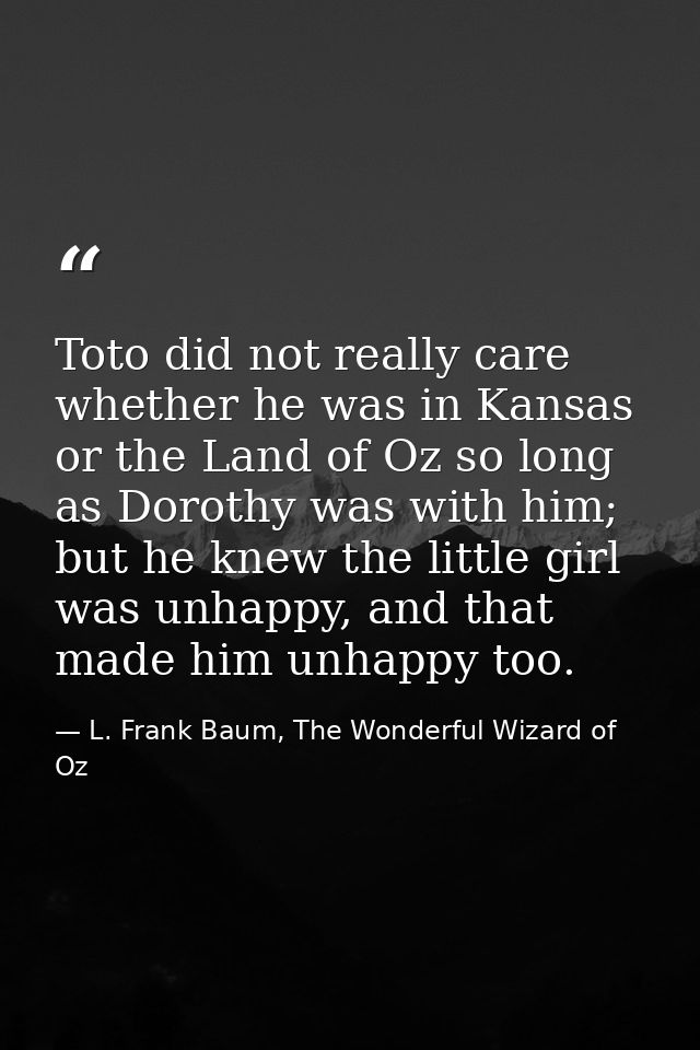 Toto did not really care whether he was in Kansas or the Land of Oz so long as Dorothy was with him; but he knew the lit — L. Frank Baum, The Wonderful Wizard of Oz