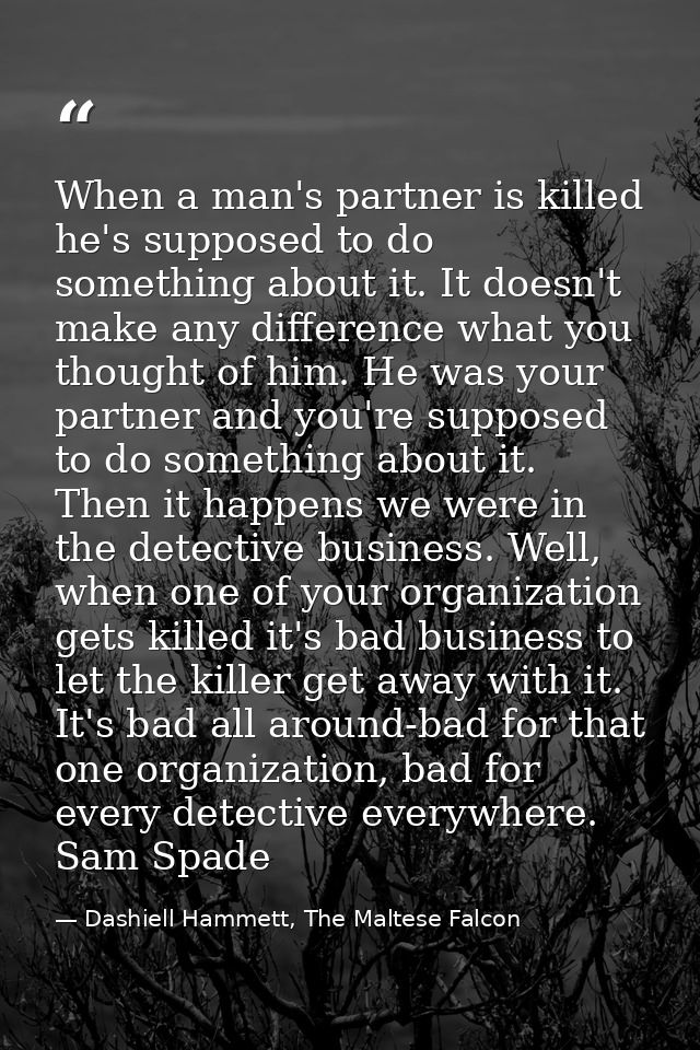 When a man's partner is killed he's supposed to do something about it. It doesn't make any difference what you thought o — Dashiell Hammett, The Maltese Falcon