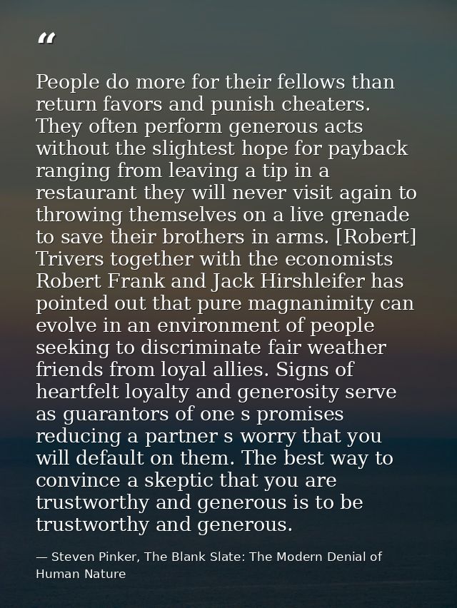People do more for their fellows than return favors and punish cheaters. They often perform generous acts without the sl — Steven Pinker, The Blank Slate: The Modern Denial of Human Nature
