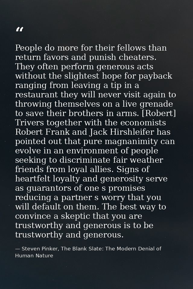 People do more for their fellows than return favors and punish cheaters. They often perform generous acts without the sl — Steven Pinker, The Blank Slate: The Modern Denial of Human Nature