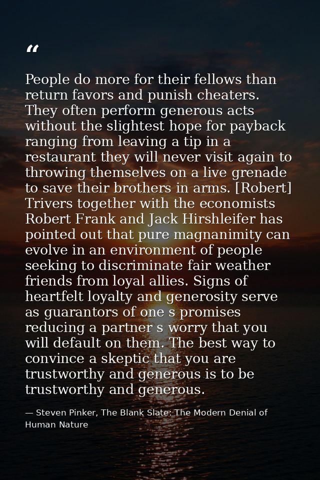 People do more for their fellows than return favors and punish cheaters. They often perform generous acts without the sl — Steven Pinker, The Blank Slate: The Modern Denial of Human Nature