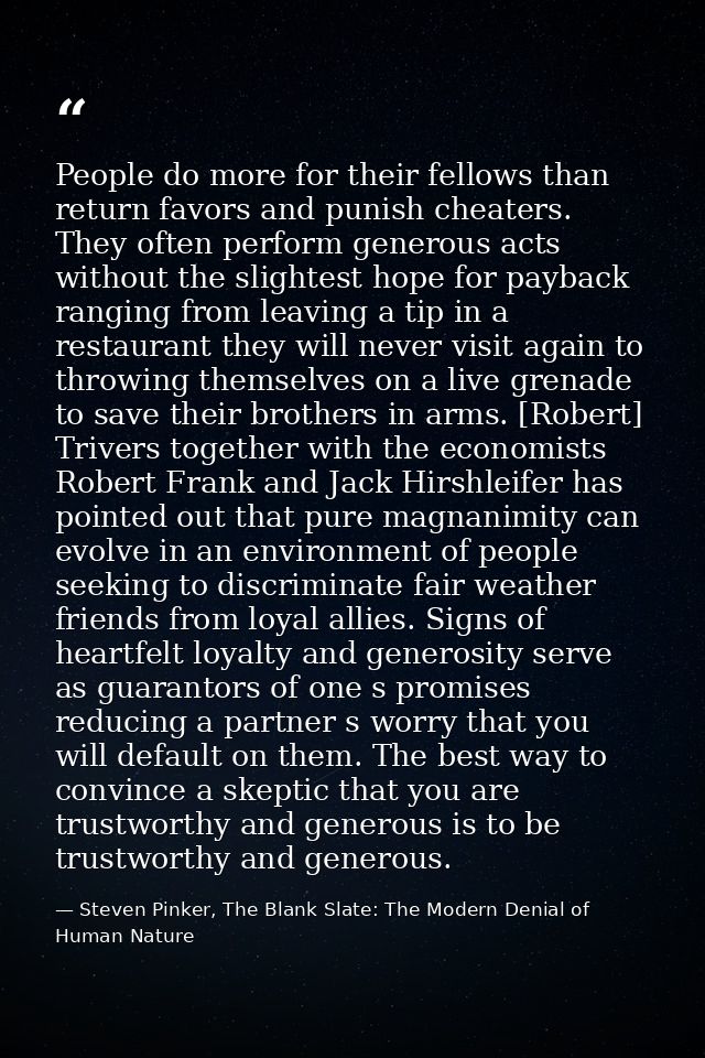People do more for their fellows than return favors and punish cheaters. They often perform generous acts without the sl — Steven Pinker, The Blank Slate: The Modern Denial of Human Nature
