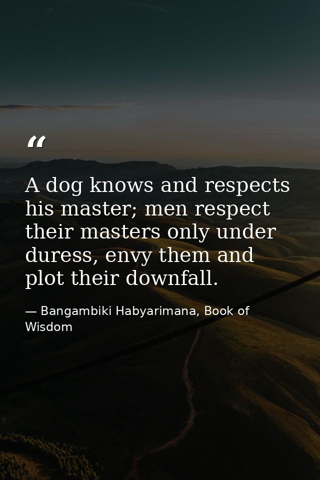 A dog knows and respects his master; men respect their masters only under duress, envy them and plot their downfall. — Bangambiki Habyarimana, Book of Wisdom