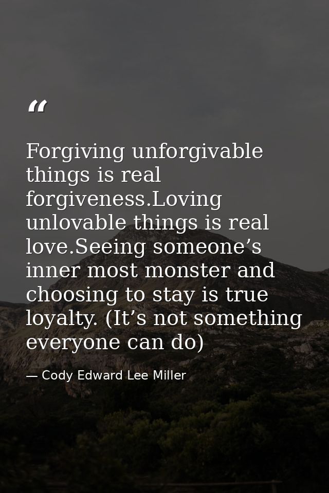 Forgiving unforgivable things is real forgiveness.Loving unlovable things is real love.Seeing someone’s inner most monst — Cody Edward Lee Miller
