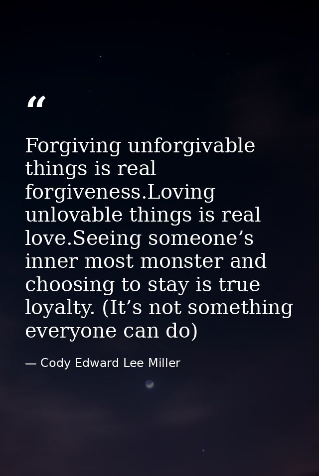Forgiving unforgivable things is real forgiveness.Loving unlovable things is real love.Seeing someone’s inner most monst — Cody Edward Lee Miller