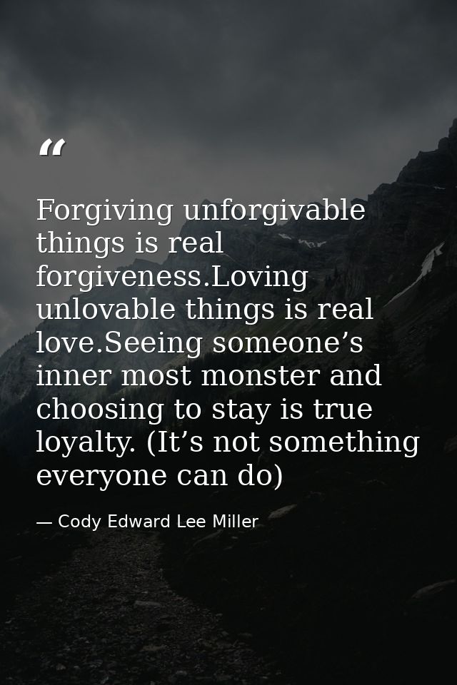 Forgiving unforgivable things is real forgiveness.Loving unlovable things is real love.Seeing someone’s inner most monst — Cody Edward Lee Miller