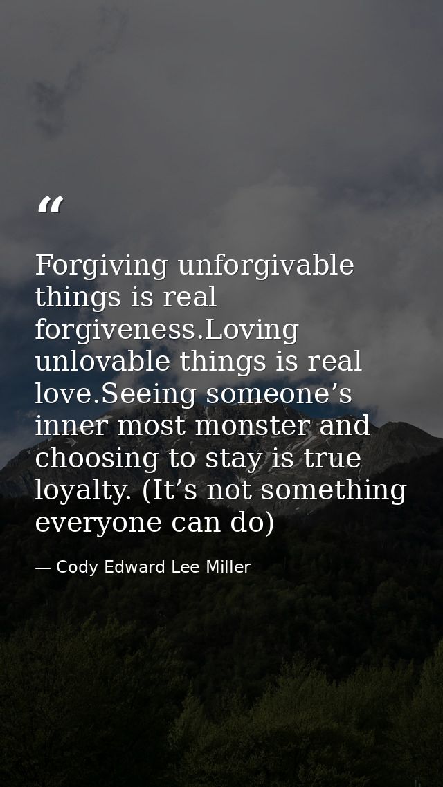 Forgiving unforgivable things is real forgiveness.Loving unlovable things is real love.Seeing someone’s inner most monst — Cody Edward Lee Miller