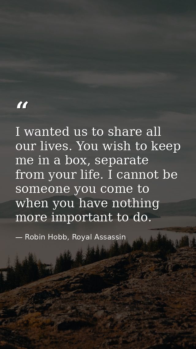 I wanted us to share all our lives. You wish to keep me in a box, separate from your life. I cannot be someone you come  — Robin Hobb, Royal Assassin