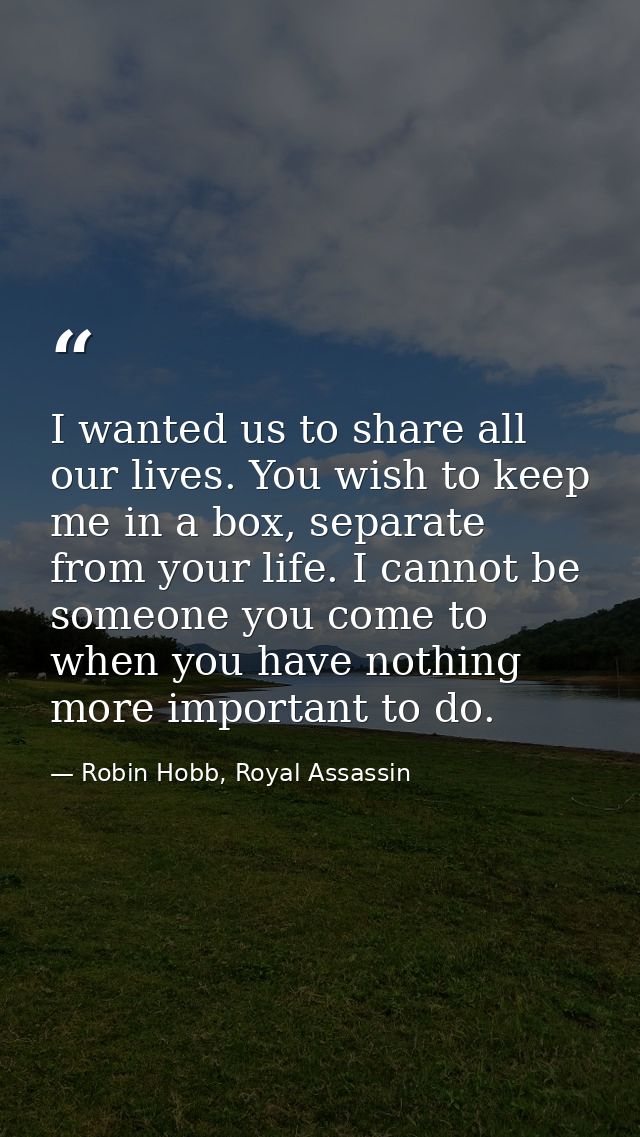 I wanted us to share all our lives. You wish to keep me in a box, separate from your life. I cannot be someone you come  — Robin Hobb, Royal Assassin