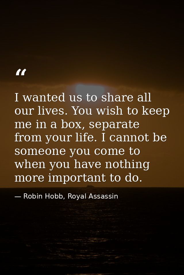 I wanted us to share all our lives. You wish to keep me in a box, separate from your life. I cannot be someone you come  — Robin Hobb, Royal Assassin