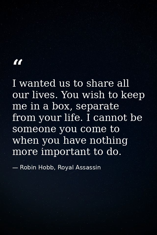 I wanted us to share all our lives. You wish to keep me in a box, separate from your life. I cannot be someone you come  — Robin Hobb, Royal Assassin