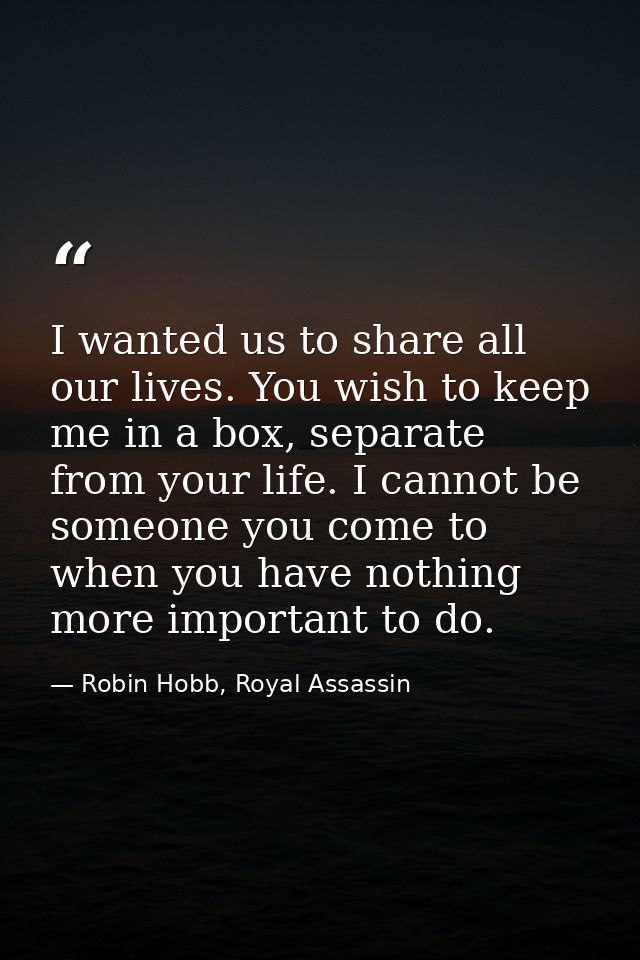I wanted us to share all our lives. You wish to keep me in a box, separate from your life. I cannot be someone you come  — Robin Hobb, Royal Assassin