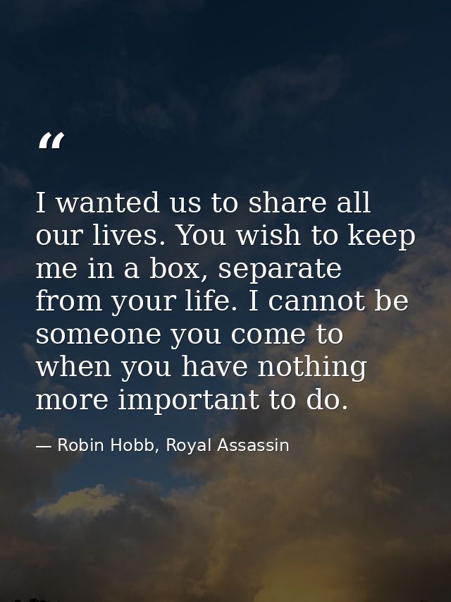 I wanted us to share all our lives. You wish to keep me in a box, separate from your life. I cannot be someone you come  — Robin Hobb, Royal Assassin