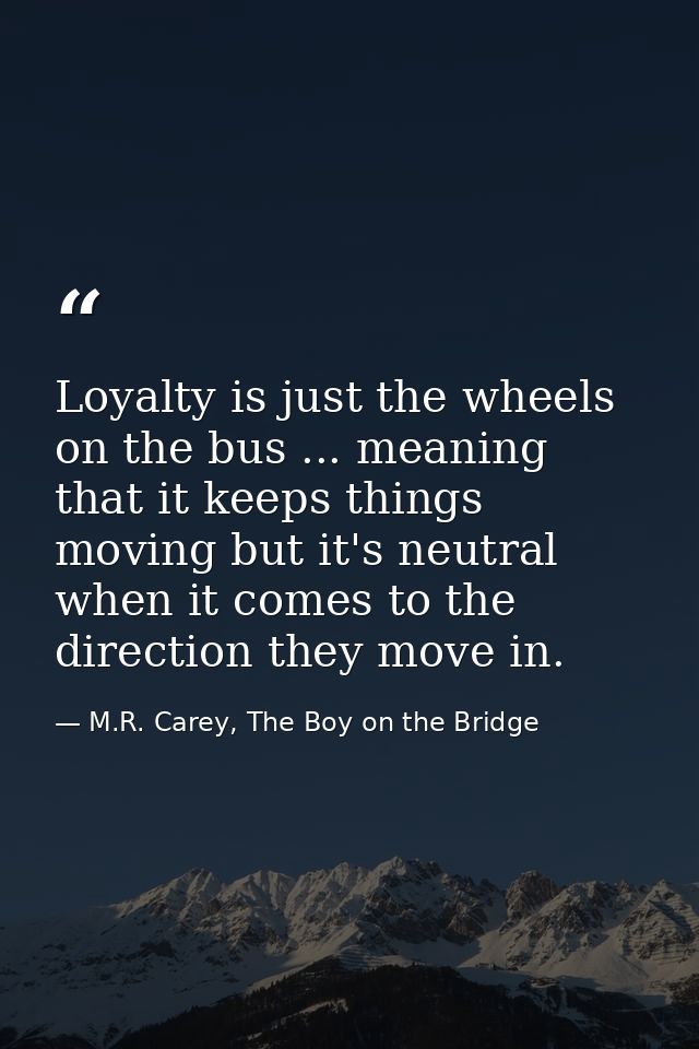 Loyalty is just the wheels on the bus ... meaning that it keeps things moving but it's neutral when it comes to the dire — M.R. Carey, The Boy on the Bridge