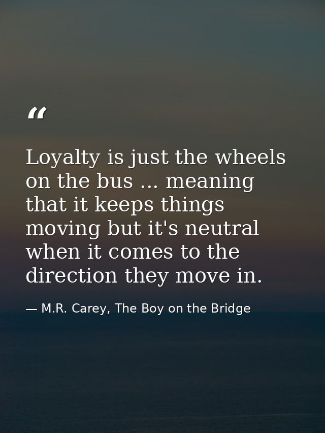 Loyalty is just the wheels on the bus ... meaning that it keeps things moving but it's neutral when it comes to the dire — M.R. Carey, The Boy on the Bridge