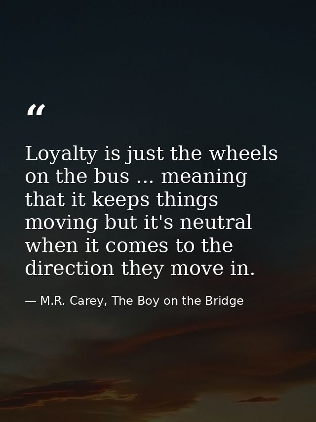 Loyalty is just the wheels on the bus ... meaning that it keeps things moving but it's neutral when it comes to the dire — M.R. Carey, The Boy on the Bridge
