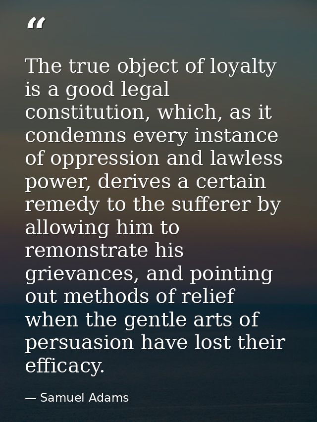 The true object of loyalty is a good legal constitution, which, as it condemns every instance of oppression and lawless  — Samuel Adams
