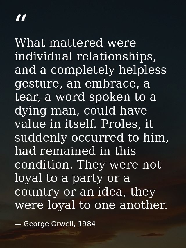 What mattered were individual relationships, and a completely helpless gesture, an embrace, a tear, a word spoken to a d — George Orwell, 1984