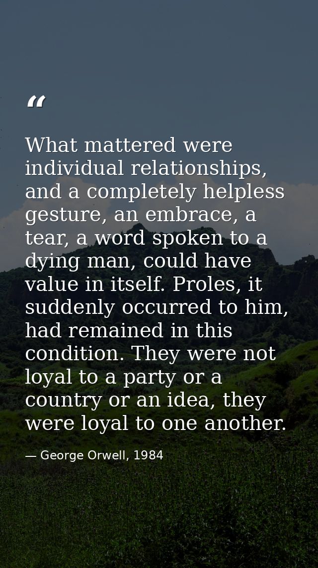 What mattered were individual relationships, and a completely helpless gesture, an embrace, a tear, a word spoken to a d — George Orwell, 1984