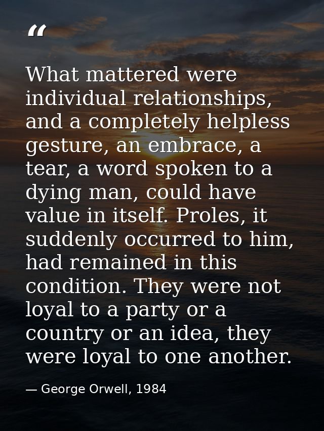What mattered were individual relationships, and a completely helpless gesture, an embrace, a tear, a word spoken to a d — George Orwell, 1984
