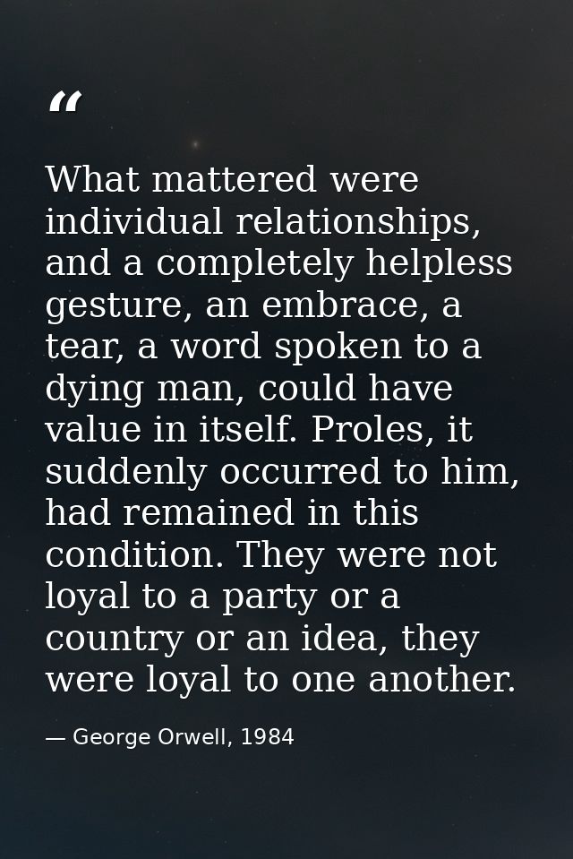 What mattered were individual relationships, and a completely helpless gesture, an embrace, a tear, a word spoken to a d — George Orwell, 1984