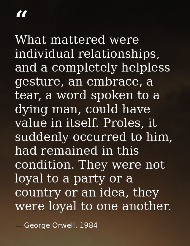 What mattered were individual relationships, and a completely helpless gesture, an embrace, a tear, a word spoken to a d — George Orwell, 1984
