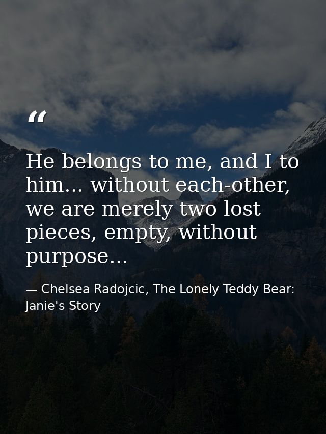 He belongs to me, and I to him... without each-other, we are merely two lost pieces, empty, without purpose... — Chelsea Radojcic, The Lonely Teddy Bear: Janie's Story