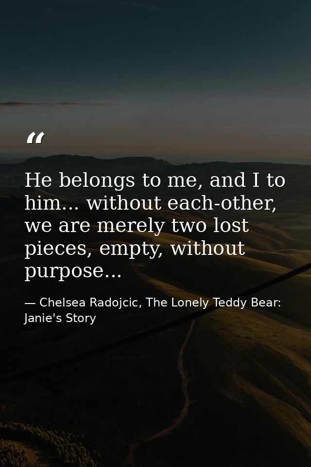 He belongs to me, and I to him... without each-other, we are merely two lost pieces, empty, without purpose... — Chelsea Radojcic, The Lonely Teddy Bear: Janie's Story