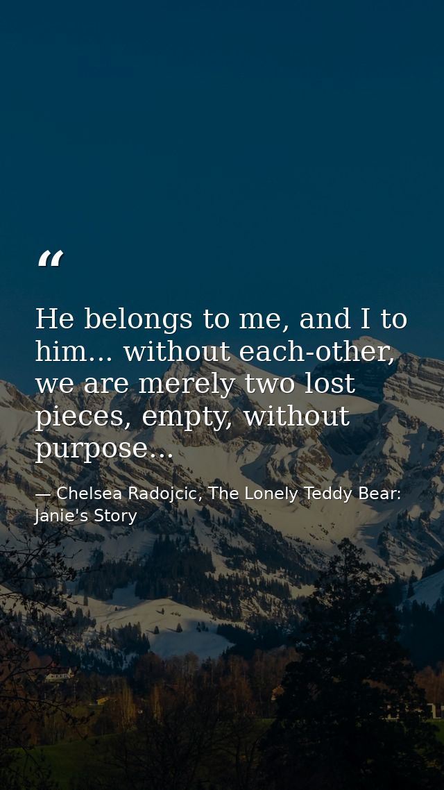 He belongs to me, and I to him... without each-other, we are merely two lost pieces, empty, without purpose... — Chelsea Radojcic, The Lonely Teddy Bear: Janie's Story