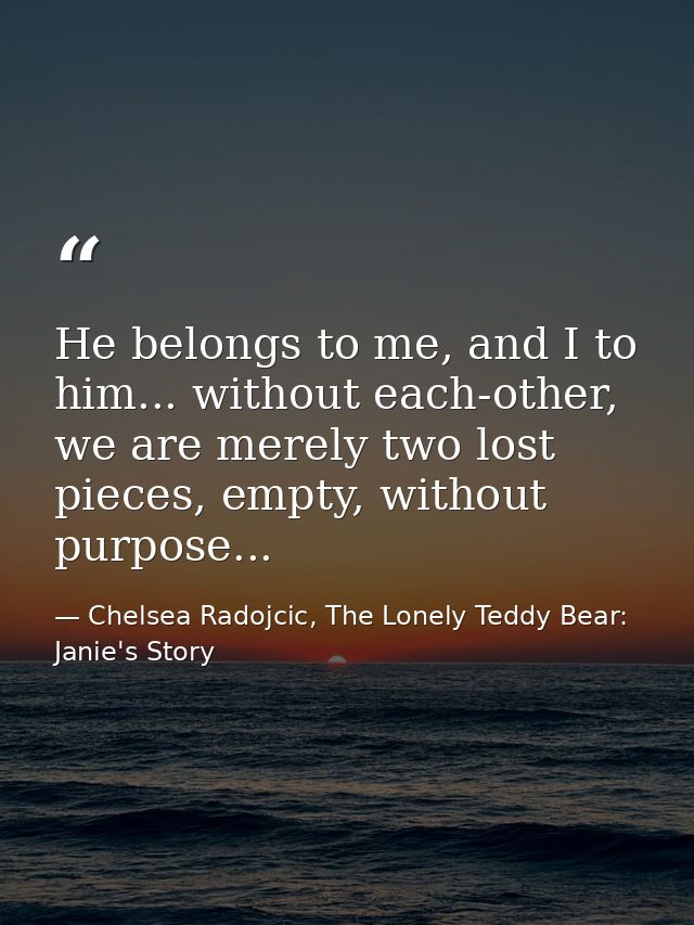 He belongs to me, and I to him... without each-other, we are merely two lost pieces, empty, without purpose... — Chelsea Radojcic, The Lonely Teddy Bear: Janie's Story