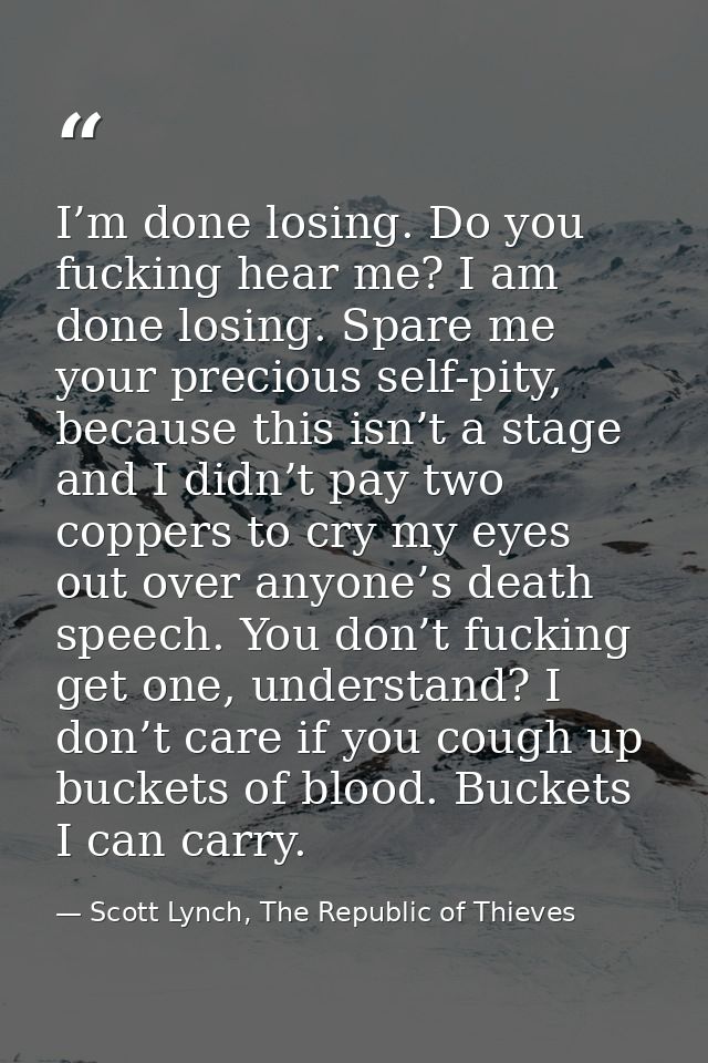 I’m done losing. Do you fucking hear me? I am done losing. Spare me your precious self-pity, because this isn’t a stage  — Scott Lynch, The Republic of Thieves