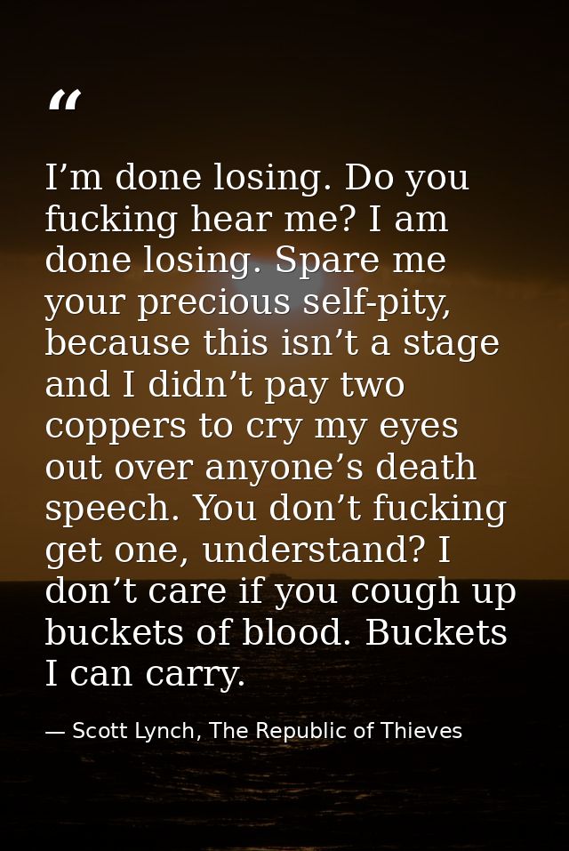 I’m done losing. Do you fucking hear me? I am done losing. Spare me your precious self-pity, because this isn’t a stage  — Scott Lynch, The Republic of Thieves