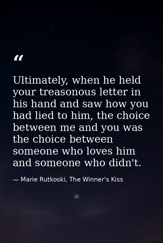 Ultimately, when he held your treasonous letter in his hand and saw how you had lied to him, the choice between me and y — Marie Rutkoski, The Winner's Kiss