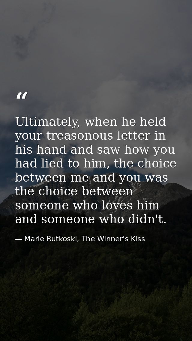Ultimately, when he held your treasonous letter in his hand and saw how you had lied to him, the choice between me and y — Marie Rutkoski, The Winner's Kiss