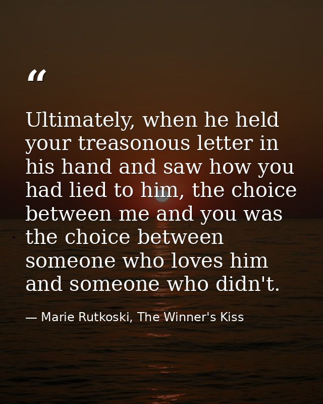 Ultimately, when he held your treasonous letter in his hand and saw how you had lied to him, the choice between me and y — Marie Rutkoski, The Winner's Kiss