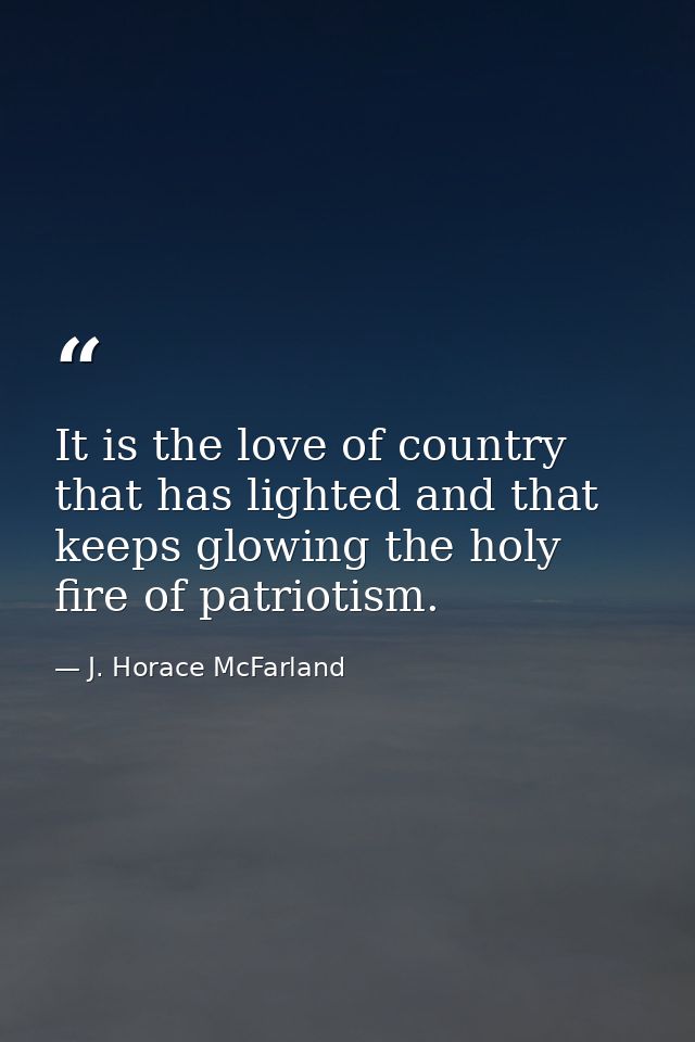 It is the love of country that has lighted and that keeps glowing the holy fire of patriotism. — J. Horace McFarland