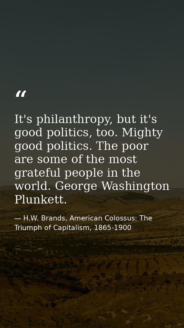 It's philanthropy, but it's good politics, too. Mighty good politics. The poor are some of the most grateful people in t — H.W. Brands, American Colossus: The Triumph of Capitalism, 1865-1900
