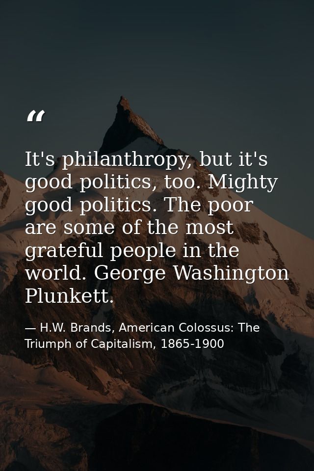 It's philanthropy, but it's good politics, too. Mighty good politics. The poor are some of the most grateful people in t — H.W. Brands, American Colossus: The Triumph of Capitalism, 1865-1900