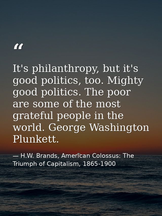 It's philanthropy, but it's good politics, too. Mighty good politics. The poor are some of the most grateful people in t — H.W. Brands, American Colossus: The Triumph of Capitalism, 1865-1900