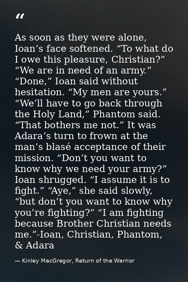 As soon as they were alone, Ioan’s face softened. “To what do I owe this pleasure, Christian?” “We are in need of an arm — Kinley MacGregor, Return of the Warrior