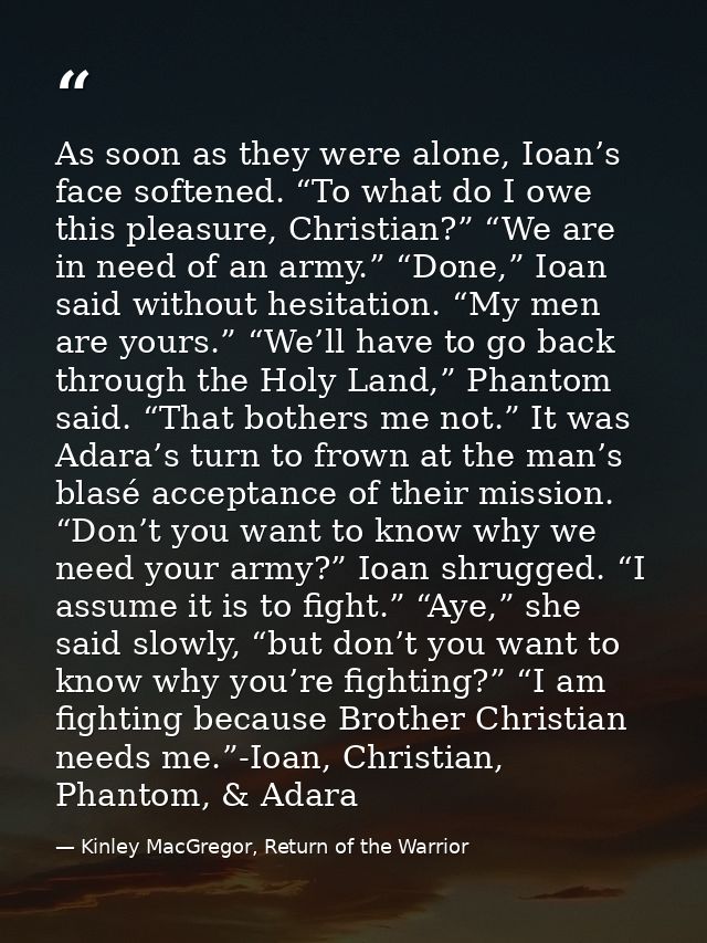 As soon as they were alone, Ioan’s face softened. “To what do I owe this pleasure, Christian?” “We are in need of an arm — Kinley MacGregor, Return of the Warrior