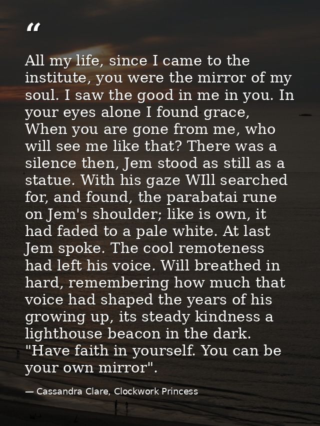 All my life, since I came to the institute, you were the mirror of my soul. I saw the good in me in you. In your eyes al — Cassandra Clare, Clockwork Princess