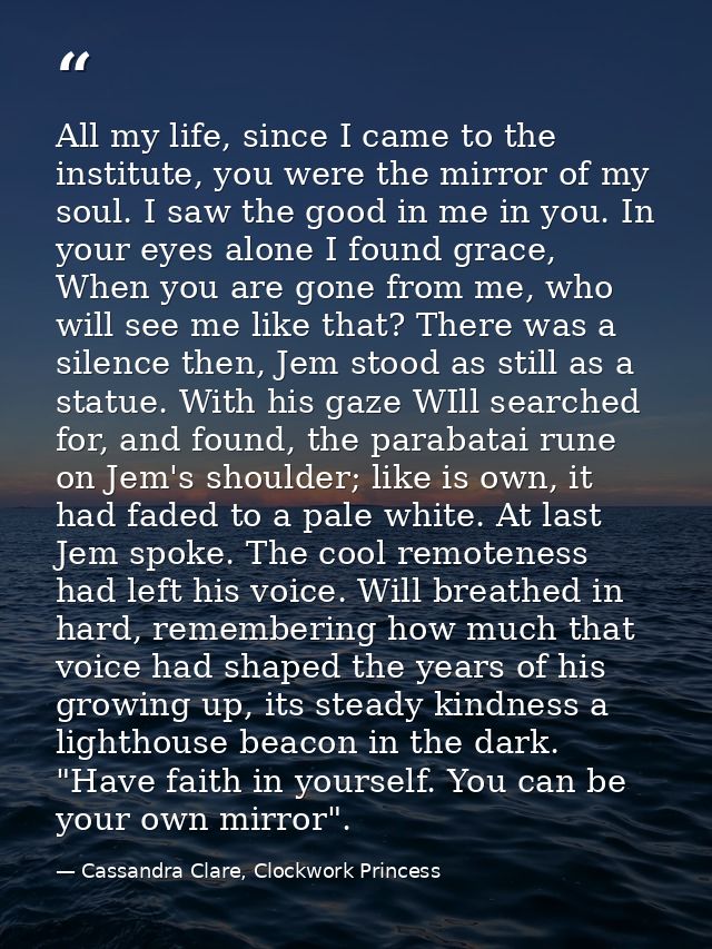 All my life, since I came to the institute, you were the mirror of my soul. I saw the good in me in you. In your eyes al — Cassandra Clare, Clockwork Princess