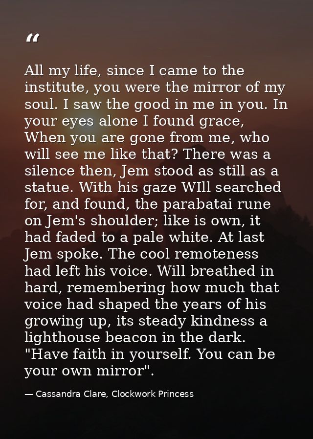 All my life, since I came to the institute, you were the mirror of my soul. I saw the good in me in you. In your eyes al — Cassandra Clare, Clockwork Princess