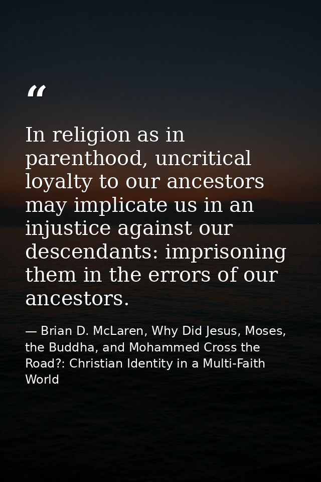 In religion as in parenthood, uncritical loyalty to our ancestors may implicate us in an injustice against our descendan — Brian D. McLaren, Why Did Jesus, Moses, the Buddha, and Mohammed Cross the Road?: Christian Identity in a Multi-Faith World