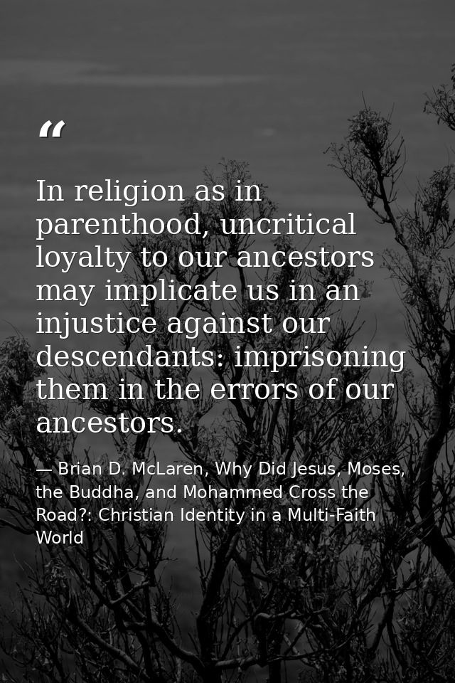 In religion as in parenthood, uncritical loyalty to our ancestors may implicate us in an injustice against our descendan — Brian D. McLaren, Why Did Jesus, Moses, the Buddha, and Mohammed Cross the Road?: Christian Identity in a Multi-Faith World