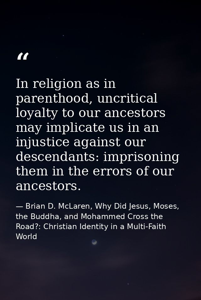 In religion as in parenthood, uncritical loyalty to our ancestors may implicate us in an injustice against our descendan — Brian D. McLaren, Why Did Jesus, Moses, the Buddha, and Mohammed Cross the Road?: Christian Identity in a Multi-Faith World