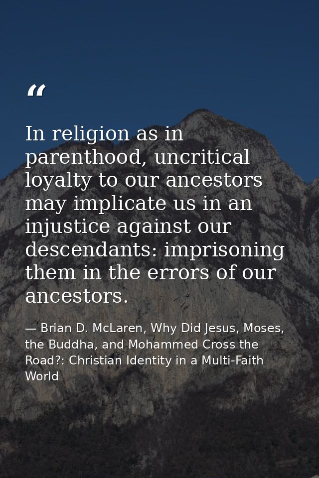 In religion as in parenthood, uncritical loyalty to our ancestors may implicate us in an injustice against our descendan — Brian D. McLaren, Why Did Jesus, Moses, the Buddha, and Mohammed Cross the Road?: Christian Identity in a Multi-Faith World
