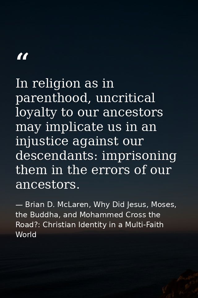 In religion as in parenthood, uncritical loyalty to our ancestors may implicate us in an injustice against our descendan — Brian D. McLaren, Why Did Jesus, Moses, the Buddha, and Mohammed Cross the Road?: Christian Identity in a Multi-Faith World